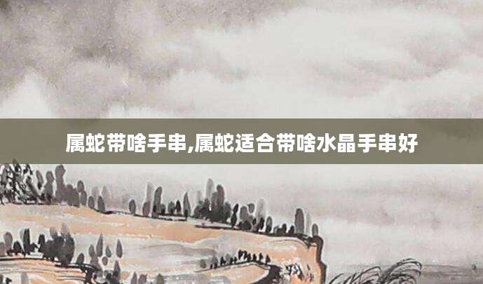 属蛇带啥手串,属蛇适合带啥水晶手串好