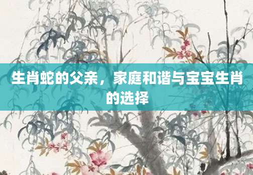 生肖蛇的父亲，家庭和谐与宝宝生肖的选择