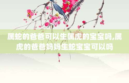 属蛇的爸爸可以生属虎的宝宝吗,属虎的爸爸妈妈生蛇宝宝可以吗