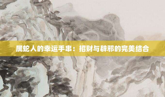 属蛇人的幸运手串：招财与辟邪的完美结合
