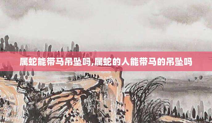 属蛇能带马吊坠吗,属蛇的人能带马的吊坠吗