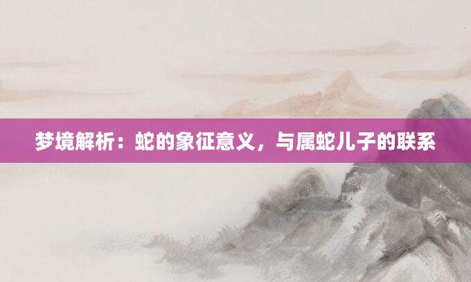 梦境解析：蛇的象征意义，与属蛇儿子的联系