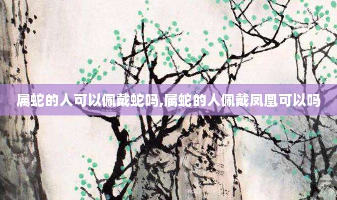 属蛇的人可以佩戴蛇吗,属蛇的人佩戴凤凰可以吗