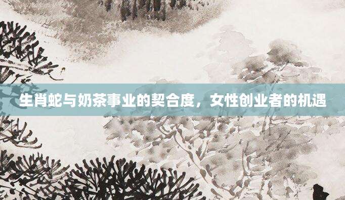 生肖蛇与奶茶事业的契合度，女性创业者的机遇