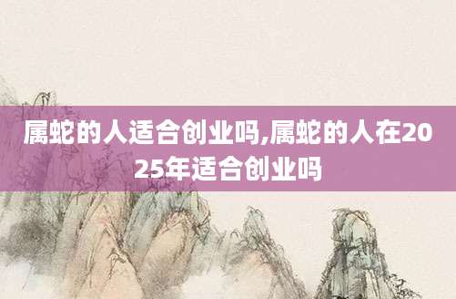 属蛇的人适合创业吗,属蛇的人在2025年适合创业吗