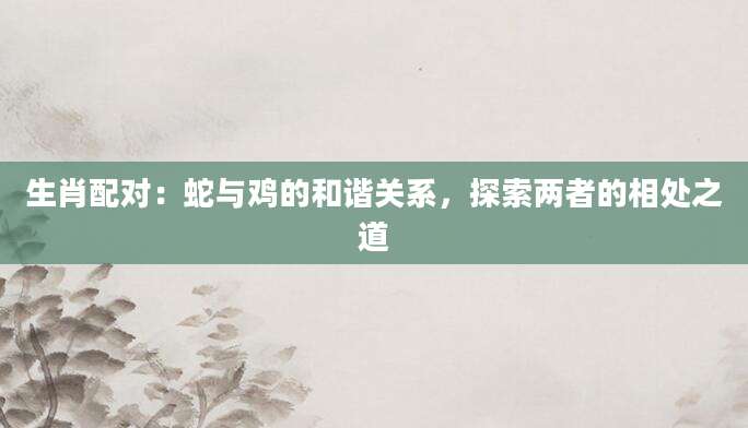生肖配对：蛇与鸡的和谐关系，探索两者的相处之道