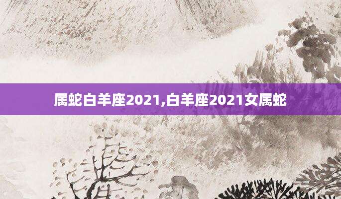 属蛇白羊座2021,白羊座2021女属蛇