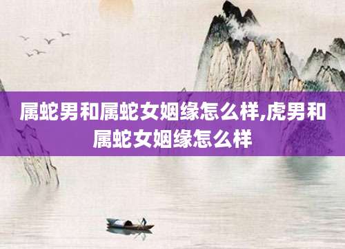 属蛇男和属蛇女姻缘怎么样,虎男和属蛇女姻缘怎么样