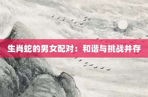 生肖蛇的男女配对：和谐与挑战并存