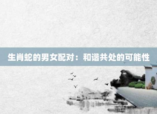生肖蛇的男女配对：和谐共处的可能性