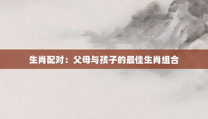 生肖配对：父母与孩子的最佳生肖组合