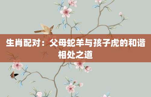生肖配对：父母蛇羊与孩子虎的和谐相处之道