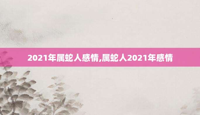 2021年属蛇人感情,属蛇人2021年感情