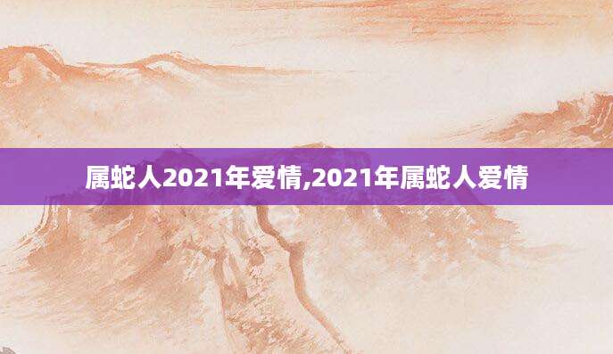 属蛇人2021年爱情,2021年属蛇人爱情