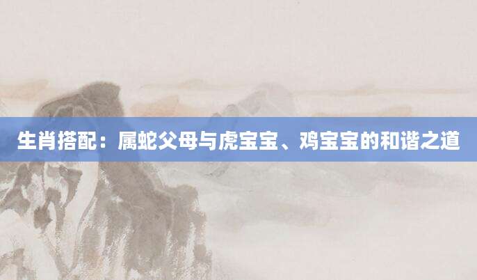生肖搭配：属蛇父母与虎宝宝、鸡宝宝的和谐之道
