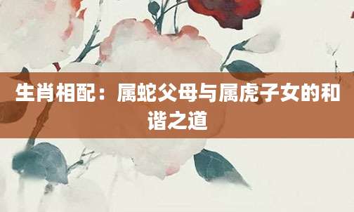 生肖相配：属蛇父母与属虎子女的和谐之道