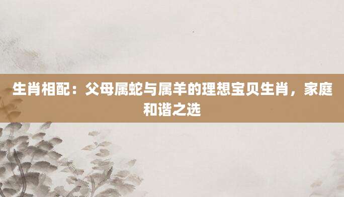 生肖相配：父母属蛇与属羊的理想宝贝生肖，家庭和谐之选