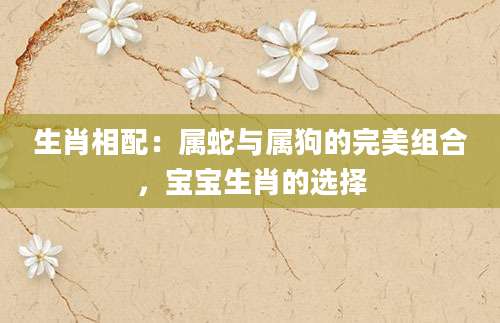 生肖相配：属蛇与属狗的完美组合，宝宝生肖的选择