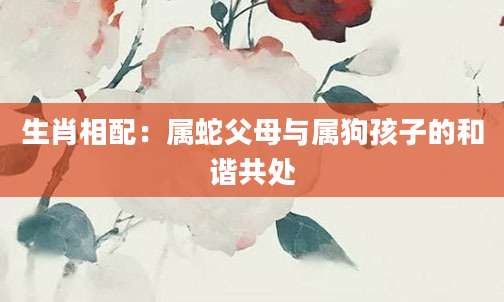 生肖相配：属蛇父母与属狗孩子的和谐共处