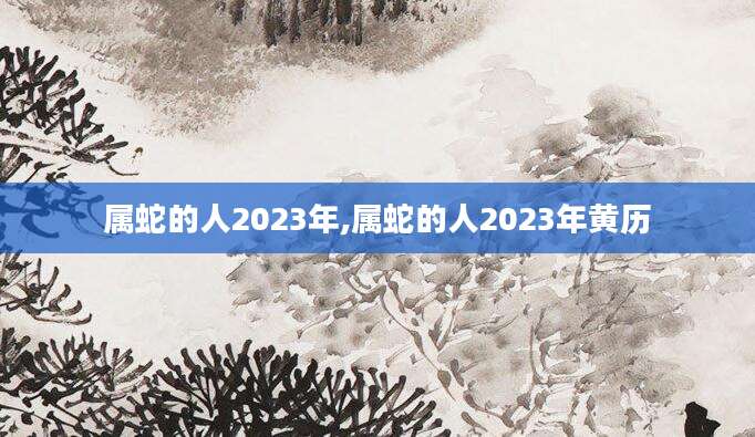 属蛇的人2023年,属蛇的人2023年黄历