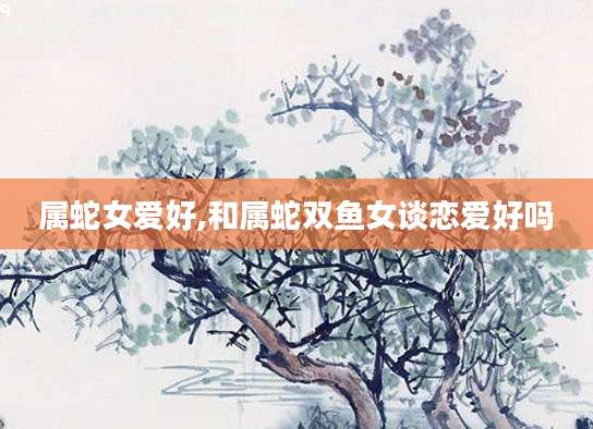 属蛇女爱好,和属蛇双鱼女谈恋爱好吗