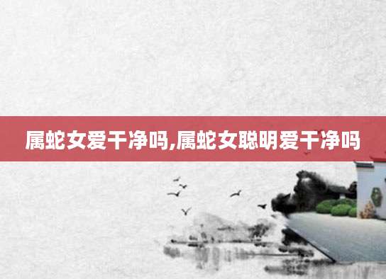 属蛇女爱干净吗,属蛇女聪明爱干净吗