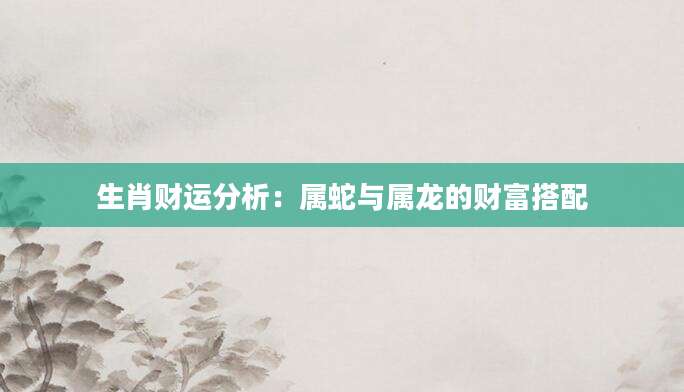 生肖财运分析：属蛇与属龙的财富搭配