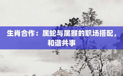 生肖合作：属蛇与属猴的职场搭配，和谐共事