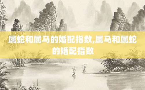 属蛇和属马的婚配指数,属马和属蛇的婚配指数