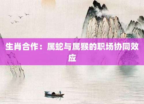 生肖合作：属蛇与属猴的职场协同效应