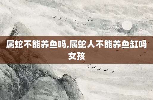 属蛇不能养鱼吗,属蛇人不能养鱼缸吗女孩