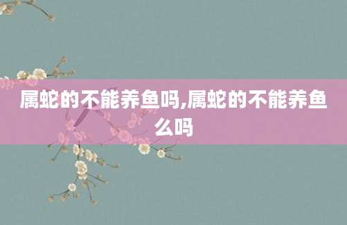 属蛇的不能养鱼吗,属蛇的不能养鱼么吗
