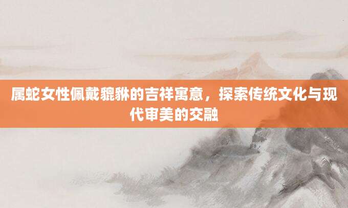 属蛇女性佩戴貔貅的吉祥寓意，探索传统文化与现代审美的交融