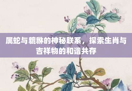 属蛇与貔貅的神秘联系，探索生肖与吉祥物的和谐共存