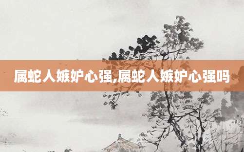 属蛇人嫉妒心强,属蛇人嫉妒心强吗