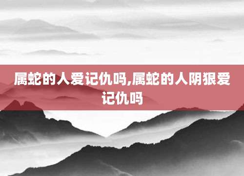属蛇的人爱记仇吗,属蛇的人阴狠爱记仇吗