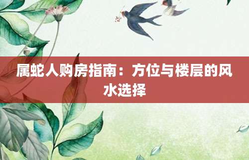 属蛇人购房指南：方位与楼层的风水选择