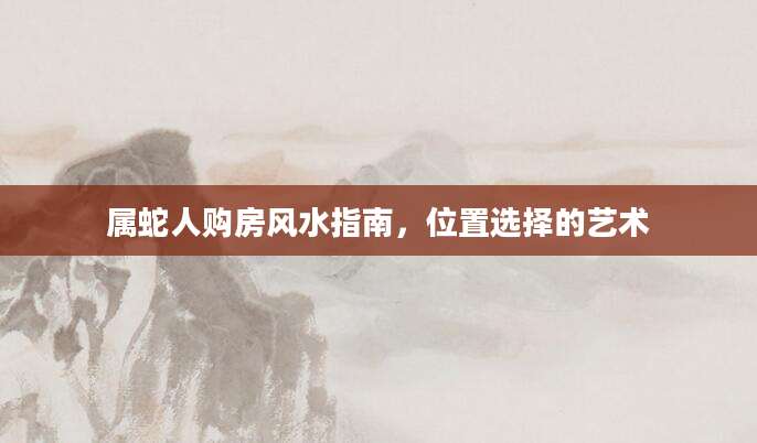 属蛇人购房风水指南，位置选择的艺术