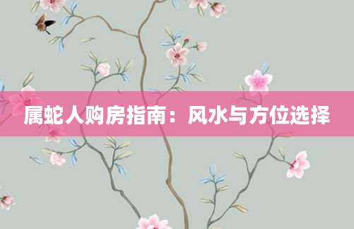 属蛇人购房指南：风水与方位选择