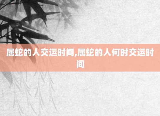 属蛇的人交运时间,属蛇的人何时交运时间