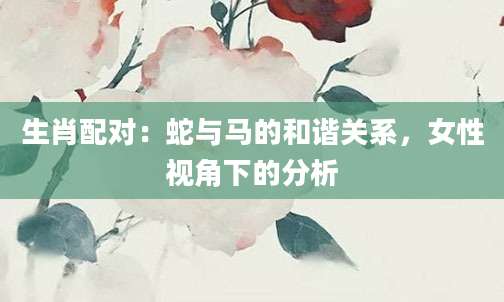生肖配对：蛇与马的和谐关系，女性视角下的分析