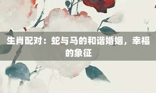 生肖配对：蛇与马的和谐婚姻，幸福的象征