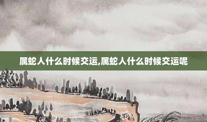 属蛇人什么时候交运,属蛇人什么时候交运呢