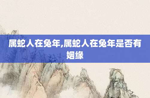 属蛇人在兔年,属蛇人在兔年是否有姻缘