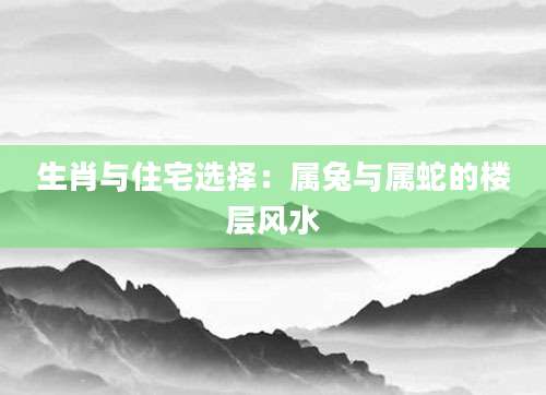 生肖与住宅选择：属兔与属蛇的楼层风水