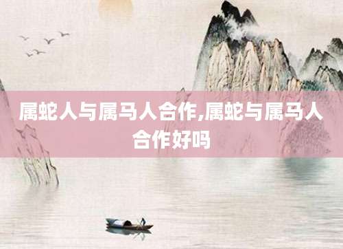 属蛇人与属马人合作,属蛇与属马人合作好吗