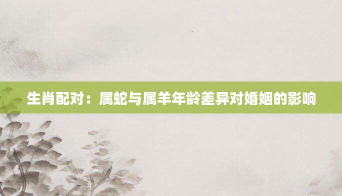 生肖配对：属蛇与属羊年龄差异对婚姻的影响