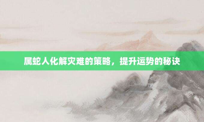 属蛇人化解灾难的策略，提升运势的秘诀