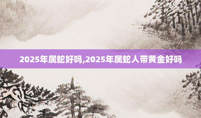 2025年属蛇好吗,2025年属蛇人带黄金好吗