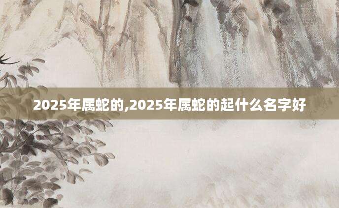 2025年属蛇的,2025年属蛇的起什么名字好